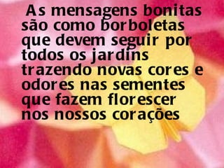 As mensagens bonitas são como borboletas  que devem seguir por todos os jardins  trazendo novas cores e odores nas sementes  que fazem florescer nos nossos corações  