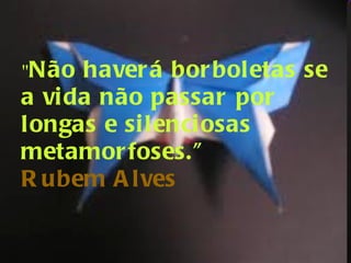 " Não haverá borboletas se a vida não passar por longas e silenciosas metamorfoses." Rubem Alves 
