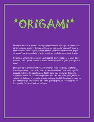 *ORIGAMI*<br />El origami es el arte japonés de plegar papel dándole todo tipo de formas para así dar origen a un sinfín de figuras. Entre las más populares encontramos la fabricación de vasos, cajitas, globos, pero no cabe duda del éxito del “pájaro aleteador” que la mayoría ha intentado realizar en algún momento de la vida.<br />Origami es un término proveniente del japonés, conformado por la unión de 2 palabras, “Ori”, que en español se traduce como plegado, y “gami” que significa papel. <br />El origami es un arte muy antiguo, sin embargo, no es posible su existencia hasta la posterior creación del papel, suceso ocurrido en China en el siglo II después de Cristo. En aquella época Japón, como país en vías de desarrollo, adoptó muchas de las costumbres provenientes de China, como por ejemplo su religión, el Budismo, la estructura social, así como también la artesanía, pero no sino hasta el siglo VII después de Cristo, que el papel y las técnicas para su fabricación, fueron difundidas en Japón.<br />