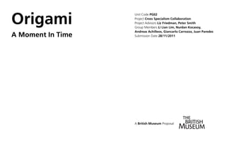 Origami
                   Unit Code PG02
                   Project Cross Specialism Collaboration
                   Project Advisors Liz Friedman, Peter Smith
                   Group Members Li Lian Lim, Nurdan Kocasoy,
                   Andreas Achilleos, Giancarlo Carrozza, Juan Paredes
A Moment In Time   Submission Date 28/11/2011




                   A British Museum Proposal
 