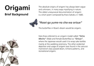 Origami            The absolute origins of origami has always been vague
                   and unknown, in many ways mystifying in nature.
                   The oldest unequivocal documentation of origami
Brief Background   is a short poem composed by Ihara Saikaku in 1680.



                   “Rosei-ga yume-no cho-wa orisue”

                   The butterflies in Rosei’s dream would be origami.



                   Here Ihara referred to an origami model called “Ocho
                   Mecho” (Male and Female Butterflies) as “Orisue”,
                   where the Japanese would used it to wrap sake bottles
                   mainly at the wedding ceremony. The other evidential
                   depiction and usage of origami was found in the samurai
                   mannerism class passed down, kimono patterns, and
                   recreational origami.
 