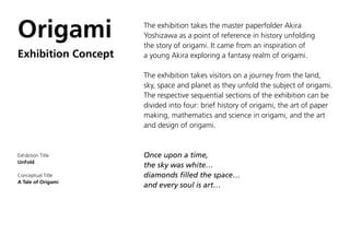 Origami              The exhibition takes the master paperfolder Akira
                     Yoshizawa as a point of reference in history unfolding
                     the story of origami. It came from an inspiration of
Exhibition Concept   a young Akira exploring a fantasy realm of origami.

                     The exhibition takes visitors on a journey from the land,
                     sky, space and planet as they unfold the subject of origami.
                     The respective sequential sections of the exhibition can be
                     divided into four: brief history of origami, the art of paper
                     making, mathematics and science in origami, and the art
                     and design of origami.


Exhibition Title     Once upon a time,
UnFold
                     the sky was white…
Conceptual Title     diamonds filled the space…
A Tale of Origami
                     and every soul is art…
 