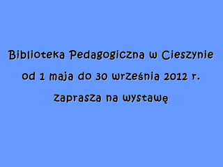 Biblioteka Pedagogiczna w Cieszynie

  od 1 maja do 30 wrze ś nia 2012 r.

        zaprasza na wystawę
 