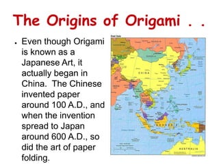 The Origins of Origami . .
●   Even though Origami
    is known as a
    Japanese Art, it
    actually began in
    China. The Chinese
    invented paper
    around 100 A.D., and
    when the invention
    spread to Japan
    around 600 A.D., so
    did the art of paper
    folding.
 