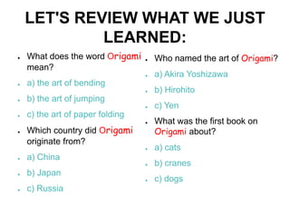 LET'S REVIEW WHAT WE JUST
             LEARNED:
●   What does the word Origami    ●   Who named the art of Origami?
    mean?
                                  ●   a) Akira Yoshizawa
●   a) the art of bending
                                  ●   b) Hirohito
●   b) the art of jumping
                                  ●   c) Yen
●   c) the art of paper folding
                                  ●   What was the first book on
●   Which country did Origami         Origami about?
    originate from?
                                  ●   a) cats
●   a) China
                                  ●   b) cranes
●   b) Japan
                                  ●   c) dogs
●   c) Russia
 