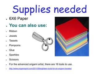 Supplies needed
●   6X6 Paper
●   You can also use:
●   Ribbon
●   Jewels
●   Tassels
●   Pompoms
●   Glue
●   Sparkles
●   Scissors
●   For the advanced origami artist, there are 18 tools to use.
●   http://www.origamispirit.com/2011/09/eighteen-tools-for-an-origami-traveler/
 