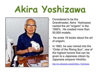Akira Yoshizawa
       ●   Considered to be the
           Grandmaster, Akira Yoshizawa
           named the art “origami” in the
           1950's. He created more than
           50,000 models.
       ●   He wrote 18 books about the art
           of origami.
       ●   In 1983, he was named into the
           “Order of the Rising Sun”, one of
           the highest honors that can be
           given to a Japanese citizen by
           Japanese emperor Hirohito.
       ●   http://en.wikipedia.org/wiki/Akira_Yoshizawa
 