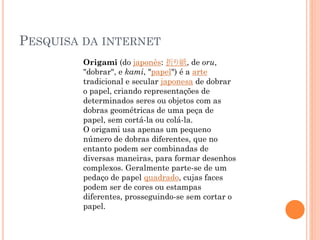 PESQUISA DA INTERNET
Origami (do japonês: 折り紙, de oru,
"dobrar", e kami, "papel") é a arte
tradicional e secular japonesa de dobrar
o papel, criando representações de
determinados seres ou objetos com as
dobras geométricas de uma peça de
papel, sem cortá-la ou colá-la.
O origami usa apenas um pequeno
número de dobras diferentes, que no
entanto podem ser combinadas de
diversas maneiras, para formar desenhos
complexos. Geralmente parte-se de um
pedaço de papel quadrado, cujas faces
podem ser de cores ou estampas
diferentes, prosseguindo-se sem cortar o
papel.
 