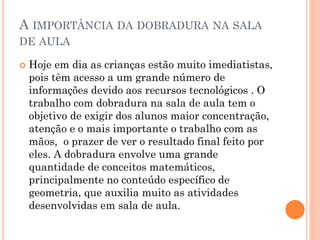 A IMPORTÂNCIA DA DOBRADURA NA SALA
DE AULA
 Hoje em dia as crianças estão muito imediatistas,
pois têm acesso a um grande número de
informações devido aos recursos tecnológicos . O
trabalho com dobradura na sala de aula tem o
objetivo de exigir dos alunos maior concentração,
atenção e o mais importante o trabalho com as
mãos, o prazer de ver o resultado final feito por
eles. A dobradura envolve uma grande
quantidade de conceitos matemáticos,
principalmente no conteúdo específico de
geometria, que auxilia muito as atividades
desenvolvidas em sala de aula.
 