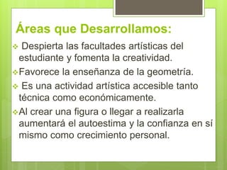 Áreas que Desarrollamos:
Despierta las facultades artísticas del
estudiante y fomenta la creatividad.
Favorece la enseñanza de la geometría.
Es una actividad artística accesible tanto
técnica como económicamente.
Al crear una figura o llegar a realizarla
aumentará el autoestima y la confianza en sí
mismo como crecimiento personal.