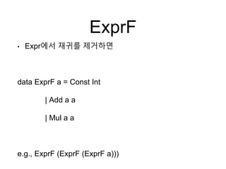 ExprF
• Expr에서 재귀를 제거하면
data ExprF a = Const Int
| Add a a
| Mul a a
e.g., ExprF (ExprF (ExprF a)))
 