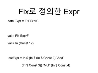 Fix로 정의한 Expr
data Expr = Fix ExprF
val :: Fix ExprF
val = In (Const 12)
testExpr = In $ (In $ (In $ Const 2) `Add`
(In $ Const 3)) `Mul` (In $ Const 4)
 