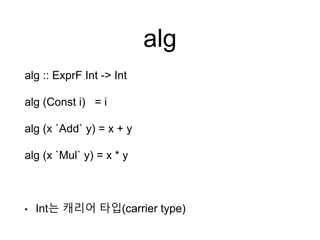 alg
alg :: ExprF Int -> Int
alg (Const i) = i
alg (x `Add` y) = x + y
alg (x `Mul` y) = x * y
• Int는 캐리어 타입(carrier type)
 