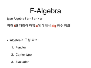 F-Algebra
type Algebra f a = f a -> a
펑터 f와 캐리어 타입 a에 대해서 alg 함수 정의
• Algebra의 구성 요소
1. Functor
2. Carrier type
3. Evaluator
 