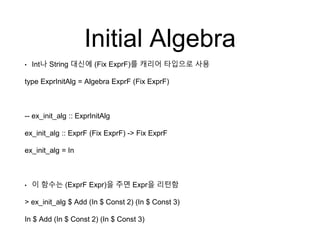 Initial Algebra
• Int나 String 대신에 (Fix ExprF)를 캐리어 타입으로 사용
type ExprInitAlg = Algebra ExprF (Fix ExprF)
-- ex_init_alg :: ExprInitAlg
ex_init_alg :: ExprF (Fix ExprF) -> Fix ExprF
ex_init_alg = In
• 이 함수는 (ExprF Expr)을 주면 Expr을 리턴함
> ex_init_alg $ Add (In $ Const 2) (In $ Const 3)
In $ Add (In $ Const 2) (In $ Const 3)
 
