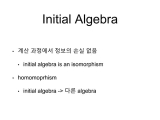 Initial Algebra
• 계산 과정에서 정보의 손실 없음
• initial algebra is an isomorphism
• homomoprhism
• initial algebra -> 다른 algebra
 