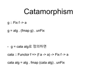 Catamorphism
g :: Fix f -> a
g = alg . (fmap g) . unFix
• g = cata alg로 정의하면
cata :: Functor f => (f a -> a) -> Fix f -> a
cata alg = alg . fmap (cata alg) . unFix
 