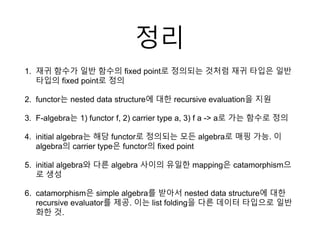 정리
1. 재귀 함수가 일반 함수의 fixed point로 정의되는 것처럼 재귀 타입은 일반
타입의 fixed point로 정의
2. functor는 nested data structure에 대한 recursive evaluation을 지원
3. F-algebra는 1) functor f, 2) carrier type a, 3) f a -> a로 가는 함수로 정의
4. initial algebra는 해당 functor로 정의되는 모든 algebra로 매핑 가능. 이
algebra의 carrier type은 functor의 fixed point
5. initial algebra와 다른 algebra 사이의 유일한 mapping은 catamorphism으
로 생성
6. catamorphism은 simple algebra를 받아서 nested data structure에 대한
recursive evaluator를 제공. 이는 list folding을 다른 데이터 타입으로 일반
화한 것.
 