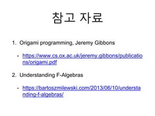 참고 자료
1. Origami programming, Jeremy Gibbons
• https://www.cs.ox.ac.uk/jeremy.gibbons/publicatio
ns/origami.pdf
2. Understanding F-Algebras
• https://bartoszmilewski.com/2013/06/10/understa
nding-f-algebras/
 