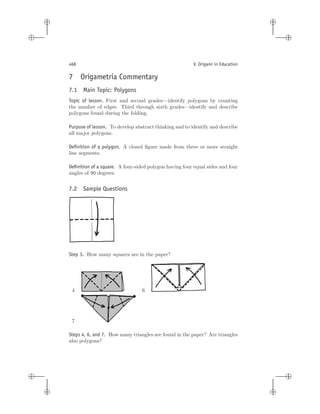 i
i
i
i
i
i
i
i
468 V. Origami in Education
7 Origametria Commentary
7.1 Main Topic: Polygons
Topic of lesson. First and second grades—identify polygons by counting
the number of edges. Third through sixth grades—identify and describe
polygons found during the folding.
Purpose of lesson. To develop abstract thinking and to identify and describe
all major polygons.
Deﬁnition of a polygon. A closed ﬁgure made from three or more straight
line segments.
Deﬁnition of a square. A four-sided polygon having four equal sides and four
angles of 90 degrees.
7.2 Sample Questions
Step 3. How many squares are in the paper?
4 6
7
Steps 4, 6, and 7. How many triangles are found in the paper? Are triangles
also polygons?
 