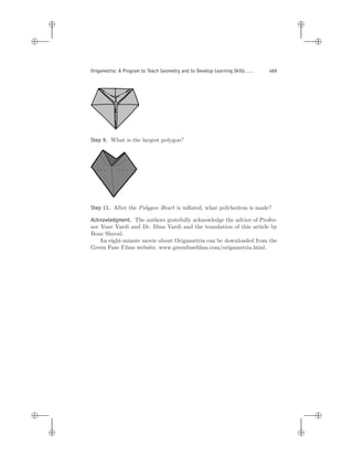 i
i
i
i
i
i
i
i
Origametria: A Program to Teach Geometry and to Develop Learning Skills . . . 469
Step 9. What is the largest polygon?
Step 11. After the Polygon Heart is inﬂated, what polyhedron is made?
Acknowledgment. The authors gratefully acknowledge the advice of Profes-
sor Yoav Vardi and Dr. Dina Vardi and the translation of this article by
Boaz Shuval.
An eight-minute movie about Origametria can be downloaded from the
Green Fuse Films website, www.greenfuseﬁlms.com/origametria.html.
 