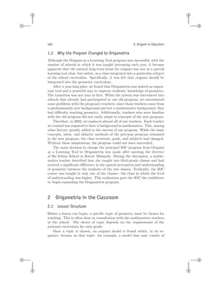 i
i
i
i
i
i
i
i
460 V. Origami in Education
1.2 Why the Program Changed to Origametria
Although the Origami as a Learning Tool program was successful, with the
number of schools in which it was taught increasing each year, it became
apparent that the natural long-term home for origami was not as a special
learning tool class, but rather, as a class integrated into a particular subject
of the school curriculum. Speciﬁcally, it was felt that origami should be
integrated into the geometry curriculum.
After a year-long pilot, we found that Origametria was indeed an impor-
tant tool and a powerful way to improve students’ knowledge of geometry.
The transition was not easy at ﬁrst. When the system was introduced into
schools that already had participated in our old program, we encountered
some problems with the program’s teachers; since those teachers came from
a predominantly arts background and not a mathematics background, they
had diﬃculty teaching geometry. Additionally, teachers who were familiar
with the old program did not easily adapt to concepts of the new program.
Therefore, in 2002, we replaced almost all of our teachers. Each teacher
we trained was required to have a background in mathematics. This, among
other factors, greatly added to the success of our program. While the basic
concepts, ideas, and didactic methods of the previous program remained
in the new program, the class structure, goals, and subjects had changed.
Without these adaptations, the program could not have succeeded.
The main decision to change the principal IOC program from Origami
as a Learning Tool to Origametria was made after meeting the director
of Ha’Achim School in Kiryat Malaachi. During the discussion, a mathe-
matics teacher described how she taught two third-grade classes and had
noticed a signiﬁcant diﬀerence in the spatial perception and understanding
of geometry between the students of the two classes. Evidently, the IOC
course was taught in only one of the classes—the class in which the level
of understanding was higher. This realization gave the IOC the conﬁdence
to begin expanding the Origametria program.
2 Origametria in the Classroom
2.1 Lesson Structure
Before a lesson can begin, a speciﬁc topic of geometry must be chosen for
teaching. This is often done in consultation with the mathematics teachers
at the school. The choice of topic depends on the requirements of the
national curriculum for each grade.
Once a topic is chosen, an origami model is found which, in its se-
quence, focuses on that topic: for example, a model that may consist of
 