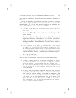 i
i
i
i
i
i
i
i
Origametria: A Program to Teach Geometry and to Develop Learning Skills . . . 461
many diﬀerent triangles, or speciﬁcally isosceles triangles, or polygons, or
bisections.
During the folding of the model by the class, the teacher will stop
after each new step to check if new examples of the chosen topic could be
identiﬁed, and if they are the same or diﬀerent from earlier examples. The
process of identiﬁcation can be summarized as follows:
• Geometric insight: This term denotes the understanding of the topic
using folds.
• Exploration: This refers to the continuous search throughout the
folding process.
• Properties and context: This refers to the studying of the topic in
various ways using the folded paper or while folding. Importantly,
each year we repeat topics taught in the previous year, in coopera-
tion with the school’s mathematics staﬀ and the standard geometry
curriculum.
• Lesson summary: At the end of the lesson we check if each student
has acquired the geometric knowledge taught in that particular class.
We speciﬁcally verify that the weaker students have understood the
concepts. Signiﬁcantly, after every lesson the students leave with a
folded model, which serves as a motivational tool for future learning.
2.2 The Method of Teaching
Here are some of the principles that deﬁne the Origametria program:
1. The way it is taught: We do not use negative terms during our classes.
For example, we will not use a phrase such as: “this isn’t correct.”
Rather, we will say: “this is beautiful; now, open this and fold . . . .”
We do not criticize a student’s folding. This ensures that even weaker
students can fold like all other students. Indeed, everyone receives
positive feedback.
2. We never check the accuracy of folding: We stress that accuracy
is important, although “accuracy” is a relative term that changes
from student to student. When a student asks the teacher if a fold
is accurate, the teacher returns the question to the student, asking
if he thinks it is the most accurate fold that he can make. This
obliges students to inspect their work and to fold as accurately as
they possibly can. Such an approach both improves the students’
accuracy and prevents disappointment.
 