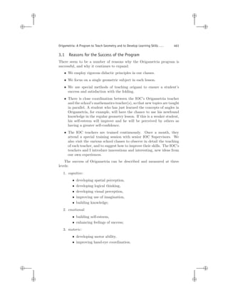 i
i
i
i
i
i
i
i
Origametria: A Program to Teach Geometry and to Develop Learning Skills . . . 463
3.1 Reasons for the Success of the Program
There seem to be a number of reasons why the Origametria program is
successful, and why it continues to expand:
• We employ rigorous didactic principles in our classes.
• We focus on a single geometric subject in each lesson.
• We use special methods of teaching origami to ensure a student’s
success and satisfaction with the folding.
• There is close coordination between the IOC’s Origametria teacher
and the school’s mathematics teacher(s), so that new topics are taught
in parallel. A student who has just learned the concepts of angles in
Origametria, for example, will have the chance to use his newfound
knowledge in the regular geometry lesson. If this is a weaker student,
his self-esteem will improve and he will be perceived by others as
having a greater self-conﬁdence.
• The IOC teachers are trained continuously. Once a month, they
attend a special training session with senior IOC Supervisors. We
also visit the various school classes to observe in detail the teaching
of each teacher, and to suggest how to improve their skills. The IOC’s
teachers and I introduce innovations and interesting, new ideas from
our own experiences.
The success of Origametria can be described and measured at three
levels:
1. cognitive:
• developing spatial perception,
• developing logical thinking,
• developing visual perception,
• improving use of imagination,
• building knowledge;
2. emotional:
• building self-esteem,
• enhancing feelings of success;
3. motoric:
• developing motor ability,
• improving hand-eye coordination.
 
