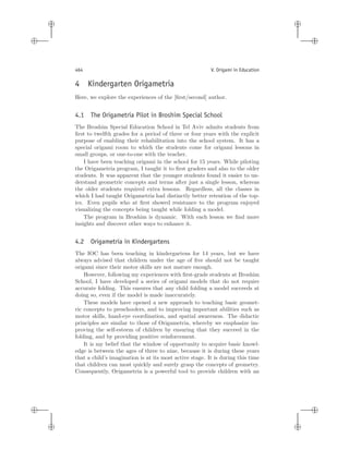 i
i
i
i
i
i
i
i
464 V. Origami in Education
4 Kindergarten Origametria
Here, we explore the experiences of the [ﬁrst/second] author.
4.1 The Origametria Pilot in Broshim Special School
The Broshim Special Education School in Tel Aviv admits students from
ﬁrst to twelfth grades for a period of three or four years with the explicit
purpose of enabling their rehabilitation into the school system. It has a
special origami room to which the students come for origami lessons in
small groups, or one-to-one with the teacher.
I have been teaching origami in the school for 15 years. While piloting
the Origametria program, I taught it to ﬁrst graders and also to the older
students. It was apparent that the younger students found it easier to un-
derstand geometric concepts and terms after just a single lesson, whereas
the older students required extra lessons. Regardless, all the classes in
which I had taught Origametria had distinctly better retention of the top-
ics. Even pupils who at ﬁrst showed resistance to the program enjoyed
visualizing the concepts being taught while folding a model.
The program in Broshim is dynamic. With each lesson we ﬁnd more
insights and discover other ways to enhance it.
4.2 Origametria in Kindergartens
The IOC has been teaching in kindergartens for 14 years, but we have
always advised that children under the age of ﬁve should not be taught
origami since their motor skills are not mature enough.
However, following my experiences with ﬁrst-grade students at Broshim
School, I have developed a series of origami models that do not require
accurate folding. This ensures that any child folding a model succeeds at
doing so, even if the model is made inaccurately.
These models have opened a new approach to teaching basic geomet-
ric concepts to preschoolers, and to improving important abilities such as
motor skills, hand-eye coordination, and spatial awareness. The didactic
principles are similar to those of Origametria, whereby we emphasize im-
proving the self-esteem of children by ensuring that they succeed in the
folding, and by providing positive reinforcement.
It is my belief that the window of opportunity to acquire basic knowl-
edge is between the ages of three to nine, because it is during these years
that a child’s imagination is at its most active stage. It is during this time
that children can most quickly and surely grasp the concepts of geometry.
Consequently, Origametria is a powerful tool to provide children with an
 