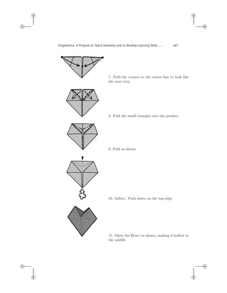 i
i
i
i
i
i
i
i
Origametria: A Program to Teach Geometry and to Develop Learning Skills . . . 467
7. Fold the corners to the centre line to look like
the next step
8. Fold the small triangles into the pockets
9. Fold as shown
10. Inﬂate. Push down on the top edge
11. Open the Heart as shown, making it hollow in
the middle
 