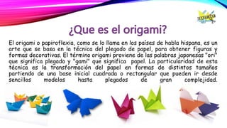 El origami o papiroflexia, como se lo llama en los países de habla hispana, es un
arte que se basa en la técnica del plegado de papel, para obtener figuras y
formas decorativas. El término origami proviene de las palabras japonesas "ori"
que significa plegado y "gami" que significa papel. La particularidad de esta
técnica es la transformación del papel en formas de distintos tamaños
partiendo de una base inicial cuadrada o rectangular que pueden ir desde
sencillos modelos hasta plegados de gran complejidad.
 