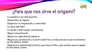 -Le ayudará a ser más paciente.
-Desarrollar su ingenio.
-Despertar su imaginación y creatividad.
-Lo hace más hábil.
-Le ayuda a tener mejor coordinación.
-Mayor concentración.
-Mejora su capacidad de memoria.
-Mejora su coordinación y su motricidad fina, es más preciso en sus movimientos
con los dedos y manos.
-Despierta la sensibilidad artística que tiene el niño y que muchas veces lo papás
no nos damos cuenta.
 