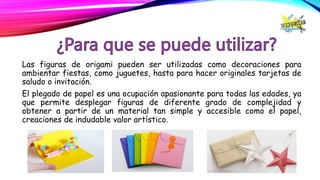 Las figuras de origami pueden ser utilizadas como decoraciones para
ambientar fiestas, como juguetes, hasta para hacer originales tarjetas de
saludo o invitación.
El plegado de papel es una ocupación apasionante para todas las edades, ya
que permite desplegar figuras de diferente grado de complejidad y
obtener a partir de un material tan simple y accesible como el papel,
creaciones de indudable valor artístico.
 