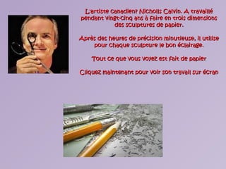 L'artiste canadien? Nicholls Calvin. A travailléL'artiste canadien? Nicholls Calvin. A travaillé
pendant vingt-cinq ans à faire en trois dimensionspendant vingt-cinq ans à faire en trois dimensions
des sculptures de papier.des sculptures de papier.
Après des heures de précision minutieuse, il utiliseAprès des heures de précision minutieuse, il utilise
pour chaque sculpture le bon éclairage.pour chaque sculpture le bon éclairage.
Tout ce que vous voyez est fait de papierTout ce que vous voyez est fait de papier
Cliquez maintenant pour voir son travail sur écranCliquez maintenant pour voir son travail sur écran
 