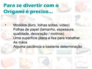 Para se divertir com o
Origami é preciso...
• Modelos (livro, folhas soltas, vídeo)
Folhas de papel (tamanho, espessura,
qualidade, decoração / motivos)
Uma superfície plana e lisa para trabalhar
As mãos
Alguma paciência e bastante determinação
 