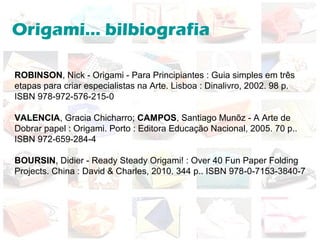 Origami... bilbiografia
ROBINSON, Nick - Origami - Para Principiantes : Guia simples em três
etapas para criar especialistas na Arte. Lisboa : Dinalivro, 2002. 98 p.
ISBN 978-972-576-215-0
VALENCIA, Gracia Chicharro; CAMPOS, Santiago Munõz - A Arte de
Dobrar papel : Origami. Porto : Editora Educação Nacional, 2005. 70 p..
ISBN 972-659-284-4
BOURSIN, Didier - Ready Steady Origami! : Over 40 Fun Paper Folding
Projects. China : David & Charles, 2010. 344 p.. ISBN 978-0-7153-3840-7
 