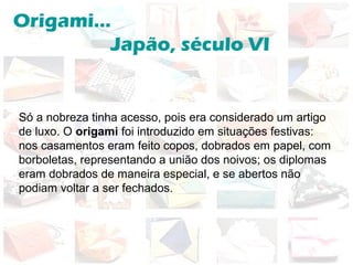 Origami...
Japão, século VI
Só a nobreza tinha acesso, pois era considerado um artigo
de luxo. O origami foi introduzido em situações festivas:
nos casamentos eram feito copos, dobrados em papel, com
borboletas, representando a união dos noivos; os diplomas
eram dobrados de maneira especial, e se abertos não
podiam voltar a ser fechados.
 
