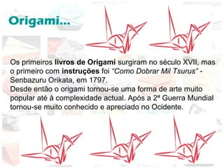 Origami...
Os primeiros livros de Origami surgiram no século XVII, mas
o primeiro com instruções foi “Como Dobrar Mil Tsurus” -
Senbazuru Orikata, em 1797.
Desde então o origami tornou-se uma forma de arte muito
popular até à complexidade actual. Após a 2ª Guerra Mundial
tornou-se muito conhecido e apreciado no Ocidente.
 
