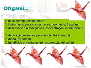 Origami...
 passatempo, relaxamento
 instrumento para ensinar cores, geometria, fracções
 desenvolver a atenção e a concentração, a criatividade
 decoração (objectos para ambientes internos)
 moda (bijutarias)
 benefícios em estados de recuperação de saúde
 