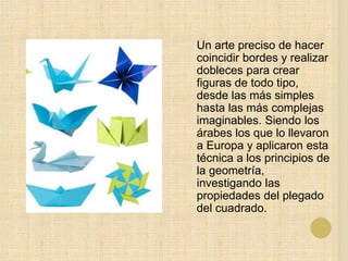 Un arte preciso de hacer
coincidir bordes y realizar
dobleces para crear
figuras de todo tipo,
desde las más simples
hasta las más complejas
imaginables. Siendo los
árabes los que lo llevaron
a Europa y aplicaron esta
técnica a los principios de
la geometría,
investigando las
propiedades del plegado
del cuadrado.
 