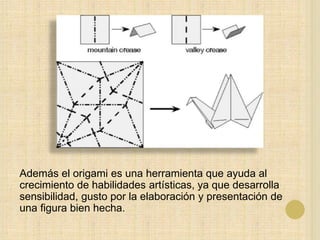 Además el origami es una herramienta que ayuda al
crecimiento de habilidades artísticas, ya que desarrolla
sensibilidad, gusto por la elaboración y presentación de
una figura bien hecha.
 