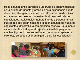 Hace algunos años participe a un grupo de origami ubicado
en la ciudad de Bogotá y gracias a esta experiencia puedo
decir que, el origami es un recurso el cual se puede utilizar
en la aulas de clase ya que estimula el desarrollo de las
capacidades intelectuales, genera interés y perseverancia
cualidades que están haciendo falta en algunos de nuestros
estudiantes, desarrolla la comprensión espacial, igualmente
es importante en el aprendizaje de la simetría ya que en
muchas figuras lo que se realiza en un lado se repite en el
otro, esto se puede usar en algebra para las ecuaciones.
 