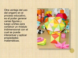 Otra ventaja del uso
del origami en el
proceso educativo,
es el poder generar
varias figuras y
luego unirlas para
construir un módulo
tridimensional con el
cual se puede
interactuar y aplicar
propiedades
matemáticas.
 