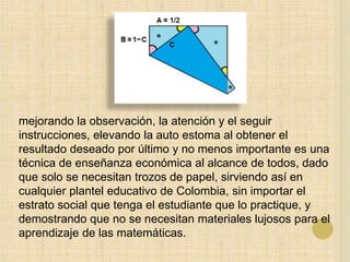 mejorando la observación, la atención y el seguir
instrucciones, elevando la auto estoma al obtener el
resultado deseado por último y no menos importante es una
técnica de enseñanza económica al alcance de todos, dado
que solo se necesitan trozos de papel, sirviendo así en
cualquier plantel educativo de Colombia, sin importar el
estrato social que tenga el estudiante que lo practique, y
demostrando que no se necesitan materiales lujosos para el
aprendizaje de las matemáticas.
 