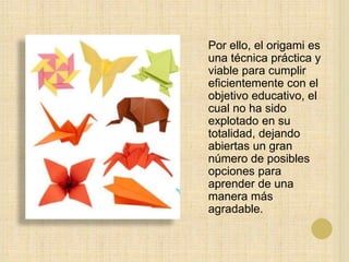 Por ello, el origami es
una técnica práctica y
viable para cumplir
eficientemente con el
objetivo educativo, el
cual no ha sido
explotado en su
totalidad, dejando
abiertas un gran
número de posibles
opciones para
aprender de una
manera más
agradable.
 