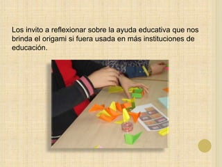 Los invito a reflexionar sobre la ayuda educativa que nos
brinda el origami si fuera usada en más instituciones de
educación.
 