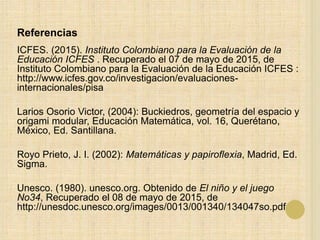 Referencias
ICFES. (2015). Instituto Colombiano para la Evaluación de la
Educación ICFES . Recuperado el 07 de mayo de 2015, de
Instituto Colombiano para la Evaluación de la Educación ICFES :
http://www.icfes.gov.co/investigacion/evaluaciones-
internacionales/pisa
Larios Osorio Victor, (2004): Buckiedros, geometría del espacio y
origami modular, Educación Matemática, vol. 16, Querétano,
México, Ed. Santillana.
Royo Prieto, J. I. (2002): Matemáticas y papiroflexia, Madrid, Ed.
Sigma.
Unesco. (1980). unesco.org. Obtenido de El niño y el juego
No34, Recuperado el 08 de mayo de 2015, de
http://unesdoc.unesco.org/images/0013/001340/134047so.pdf
 