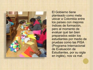 El Gobierno tiene
planteado como meta
ubicar a Colombia entre
los países con mejores
índices de formación,
pero al momento de
evaluar qué tan bien
preparados están los
estudiantes por medio de
pruebas como las PISA
(Programa Internacional
de Evaluación de
Estudiantes, por su sigla
en inglés), nos va mal.
 