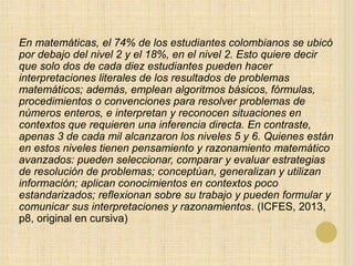 En matemáticas, el 74% de los estudiantes colombianos se ubicó
por debajo del nivel 2 y el 18%, en el nivel 2. Esto quiere decir
que solo dos de cada diez estudiantes pueden hacer
interpretaciones literales de los resultados de problemas
matemáticos; además, emplean algoritmos básicos, fórmulas,
procedimientos o convenciones para resolver problemas de
números enteros, e interpretan y reconocen situaciones en
contextos que requieren una inferencia directa. En contraste,
apenas 3 de cada mil alcanzaron los niveles 5 y 6. Quienes están
en estos niveles tienen pensamiento y razonamiento matemático
avanzados: pueden seleccionar, comparar y evaluar estrategias
de resolución de problemas; conceptúan, generalizan y utilizan
información; aplican conocimientos en contextos poco
estandarizados; reflexionan sobre su trabajo y pueden formular y
comunicar sus interpretaciones y razonamientos. (ICFES, 2013,
p8, original en cursiva)
 