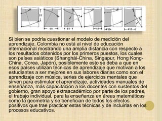 Si bien se podría cuestionar el modelo de medición del
aprendizaje, Colombia no está al nivel de educación
internacional mostrando una amplia distancia con respecto a
los resultados obtenidos por los primeros puestos, los cuales
son países asiáticos (Shanghái-China, Singapur, Hong Kong-
China, Corea, Japón), posiblemente esto se deba a que en
esos países utilizan técnicas de aprendizaje que motivan a los
estudiantes a ser mejores en sus labores diarias como son el
aprendizaje con música, series de ejercicios mentales que
sirven para estimular el aprendizaje, actividades manuales de
enseñanza, más capacitación a los docentes con sustentos del
gobierno, gran apoyo extraacadémico por parte de los padres,
el trabajo individual, para la enseñanza en áreas matemáticas
como la geometría y se benefician de todos los efectos
positivos que trae practicar estas técnicas y de incluirlas en los
procesos educativos.
 